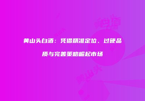 黄山头白酒：凭借精准定位、过硬品质与完善策略崛起市场