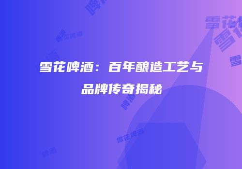 雪花啤酒：百年酿造工艺与品牌传奇揭秘