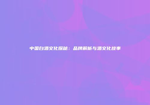 中国白酒文化探秘：品牌解析与酒文化故事