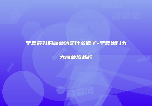 宁夏最好的葡萄酒是什么牌子-宁夏出口五大葡萄酒品牌