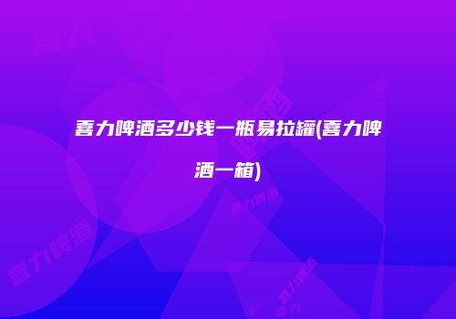 喜力啤酒多少钱一瓶易拉罐(喜力啤酒一箱)
