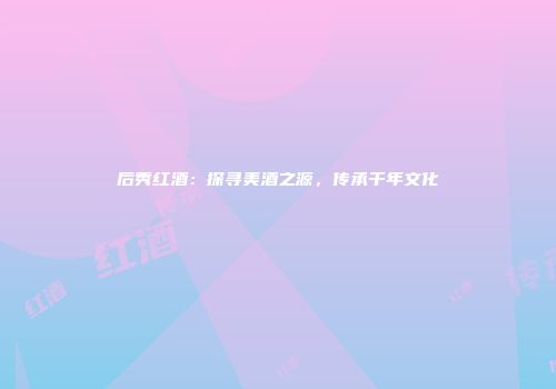 后秀红酒：探寻美酒之源，传承千年文化