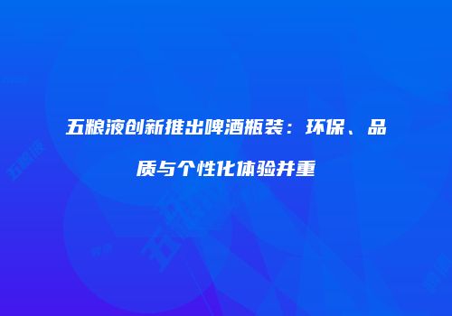 五粮液创新推出啤酒瓶装：环保、品质与个性化体验并重