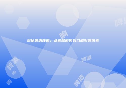 揭秘啤酒味道：从难喝原因到口感影响因素