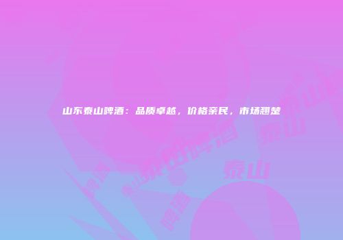 山东泰山啤酒：品质卓越，价格亲民，市场翘楚