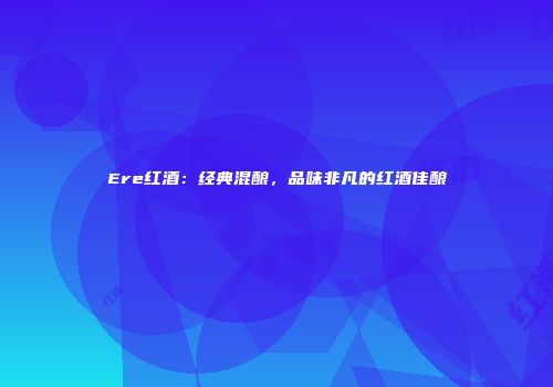 Ere红酒：经典混酿，品味非凡的红酒佳酿