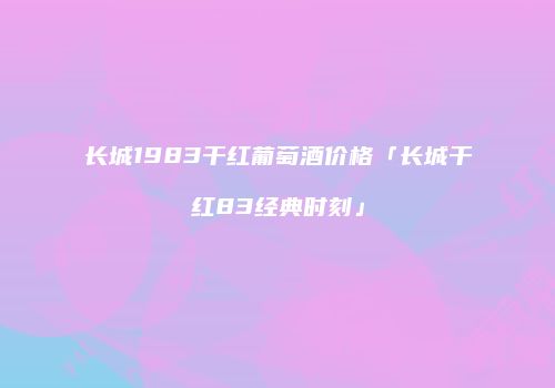 长城1983干红葡萄酒价格「长城干红83经典时刻」