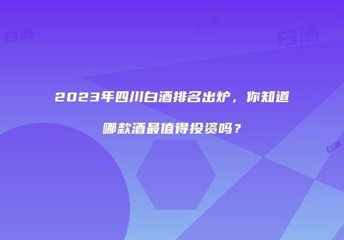 2023年四川白酒排名出炉，你知道哪款酒最值得投资吗？