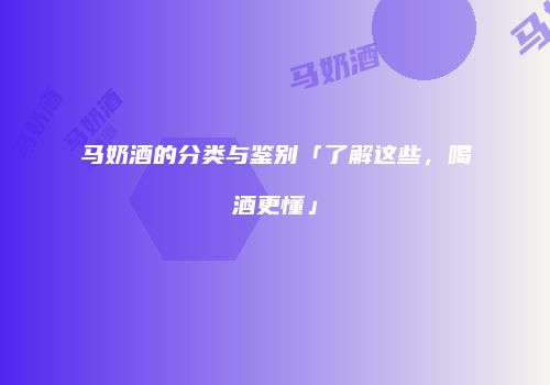 马奶酒的分类与鉴别「了解这些，喝酒更懂」