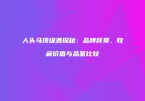 人头马顶级酒探秘：品牌背景、收藏价值与品鉴比较