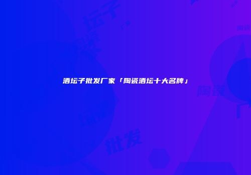 酒坛子批发厂家「陶瓷酒坛十大名牌」