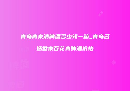 青岛青泉清啤酒多少钱一箱_青岛名扬世家百花青啤酒价格