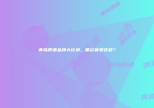 青岛啤酒品牌大比拼，哪款最受欢迎？