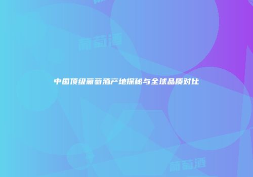 中国顶级葡萄酒产地探秘与全球品质对比
