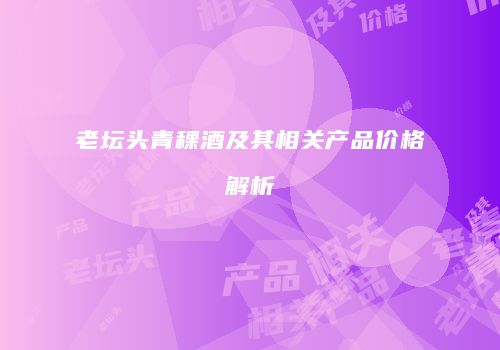 老坛头青稞酒及其相关产品价格解析