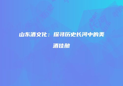山东酒文化：探寻历史长河中的美酒佳酿