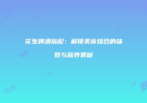 花生啤酒搭配：解锁美食组合的味觉与营养奥秘