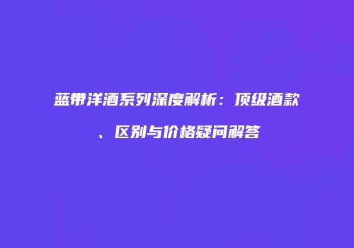 蓝带洋酒系列深度解析：顶级酒款、区别与价格疑问解答