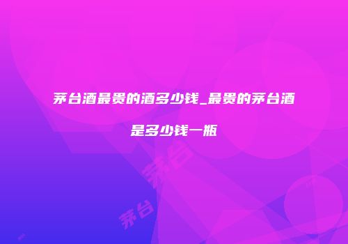 茅台酒最贵的酒多少钱_最贵的茅台酒是多少钱一瓶