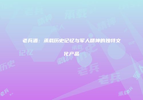 老兵酒：承载历史记忆与军人精神的独特文化产品