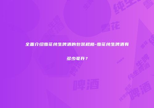 全面介绍雪花纯生啤酒的包装规格-雪花纯生啤酒有多少毫升？