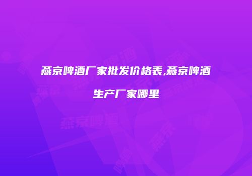 燕京啤酒厂家批发价格表,燕京啤酒生产厂家哪里