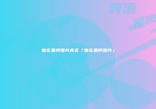 雪花黑啤图片真实「雪花黑啤图片」
