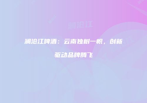 澜沧江啤酒：云南独树一帜，创新驱动品牌腾飞