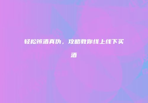 轻松辨酒真伪，攻略教你线上线下买酒