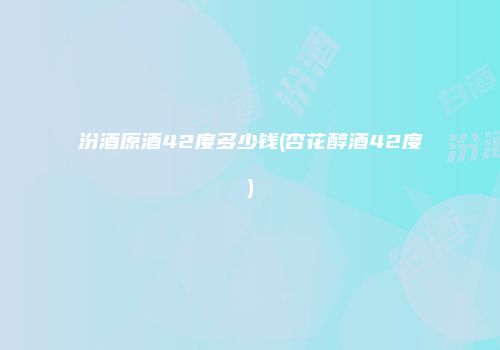 汾酒原酒42度多少钱(杏花醇酒42度)
