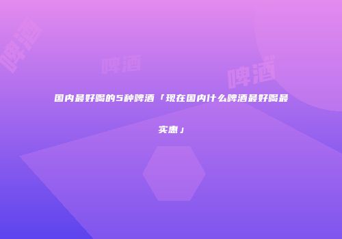 国内最好喝的5种啤酒「现在国内什么啤酒最好喝最实惠」
