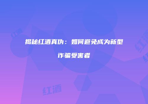 揭秘红酒真伪：如何避免成为新型诈骗受害者