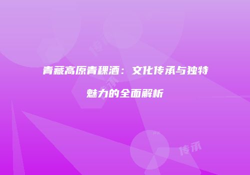 青藏高原青稞酒：文化传承与独特魅力的全面解析