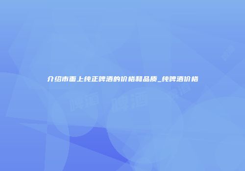 介绍市面上纯正啤酒的价格和品质_纯啤酒价格