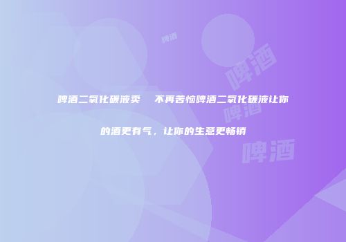 啤酒二氧化碳液卖  不再苦恼啤酒二氧化碳液让你的酒更有气，让你的生意更畅销