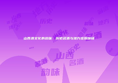 山西酒文化的韵味：历史名酒与地方佳酿探秘