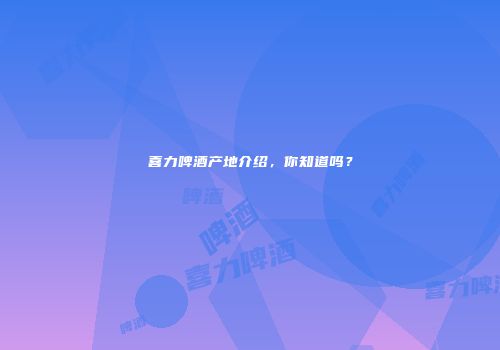 喜力啤酒产地介绍，你知道吗？