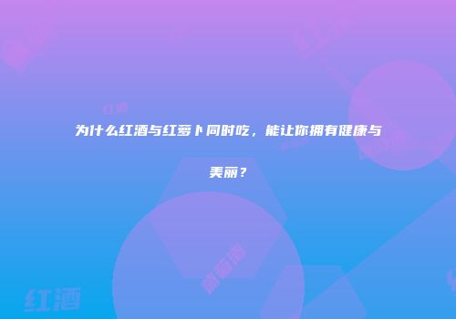 为什么红酒与红萝卜同时吃，能让你拥有健康与美丽？