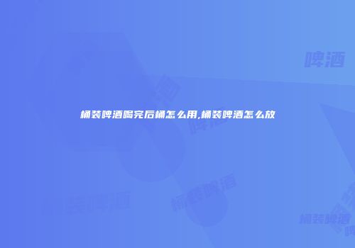 桶装啤酒喝完后桶怎么用,桶装啤酒怎么放