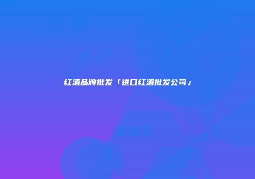红酒品牌批发「进口红酒批发公司」