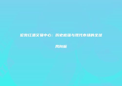 伦敦红酒交易中心：历史底蕴与现代市场的全球风向标