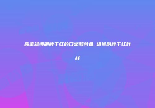 品鉴雄狮副牌干红的口感和特色_雄狮副牌干红咋样