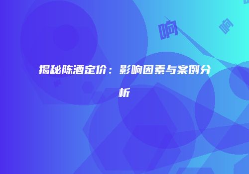 揭秘陈酒定价：影响因素与案例分析