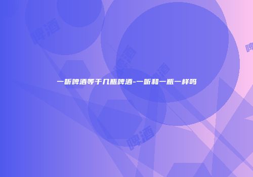 一听啤酒等于几瓶啤酒-一听和一瓶一样吗