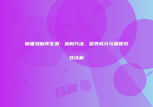 新疆玛咖养生酒：泡制方法、营养成分与保健功效详解