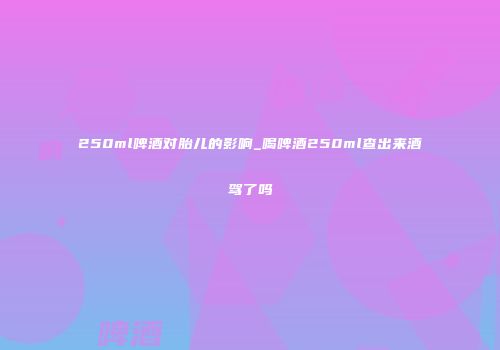 250ml啤酒对胎儿的影响_喝啤酒250ml查出来酒驾了吗