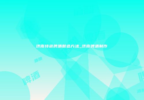 济南特色啤酒酿造方法_济南啤酒制作