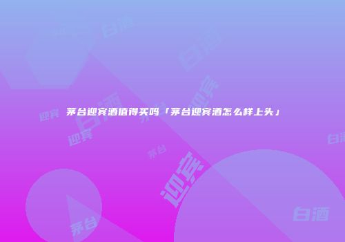 茅台迎宾酒值得买吗「茅台迎宾酒怎么样上头」