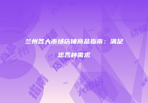 兰州各大市场店铺商品指南：满足您各种需求