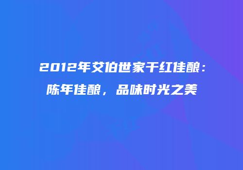 2012年艾伯世家干红佳酿：陈年佳酿，品味时光之美
